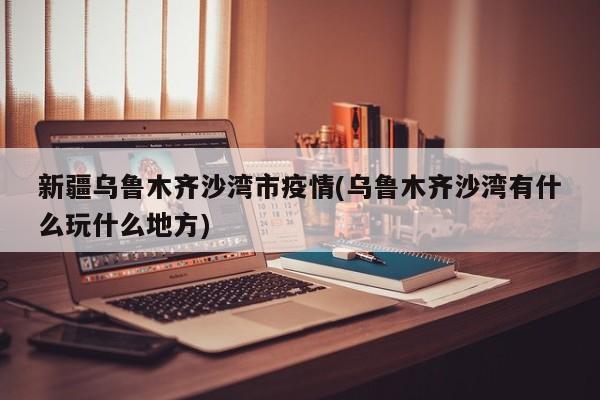 新疆乌鲁木齐沙湾市疫情(乌鲁木齐沙湾有什么玩什么地方)