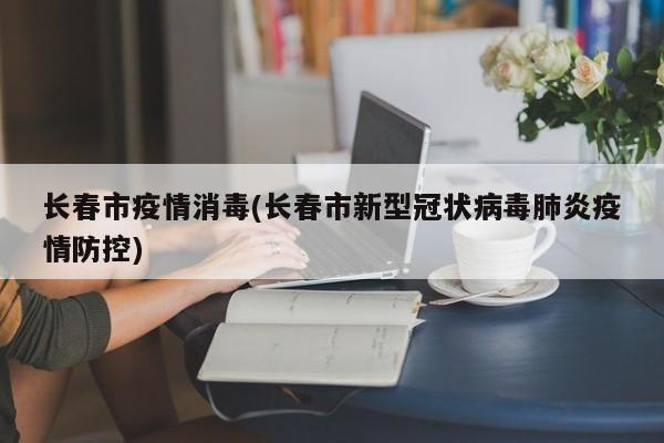 长春市疫情消毒(长春市新型冠状病毒肺炎疫情防控)