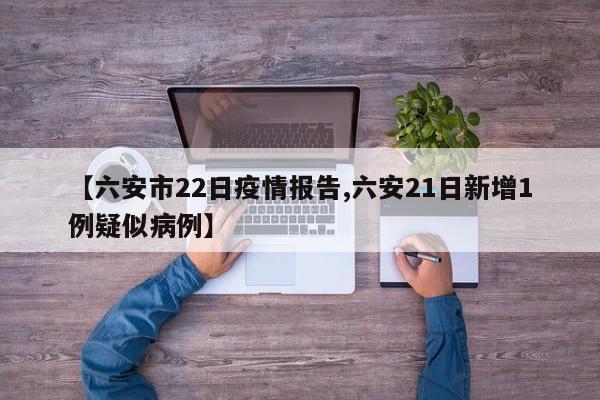 【六安市22日疫情报告,六安21日新增1例疑似病例】