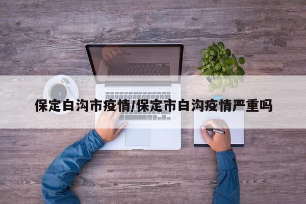 保定白沟市疫情/保定市白沟疫情严重吗