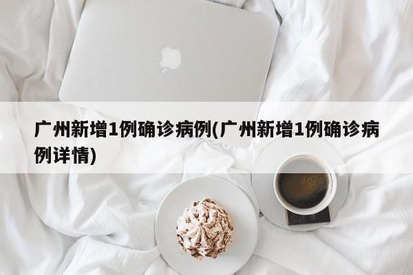 广州新增1例确诊病例(广州新增1例确诊病例详情)