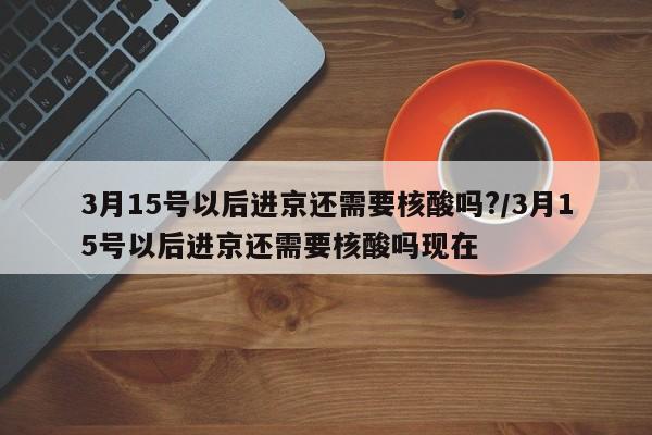 3月15号以后进京还需要核酸吗?/3月15号以后进京还需要核酸吗现在