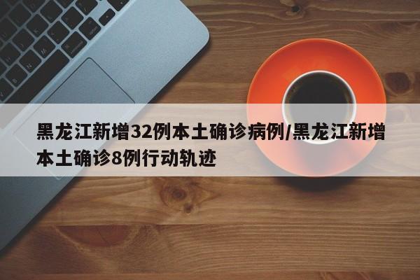 黑龙江新增32例本土确诊病例/黑龙江新增本土确诊8例行动轨迹
