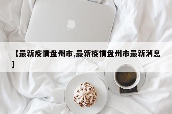 【最新疫情盘州市,最新疫情盘州市最新消息】