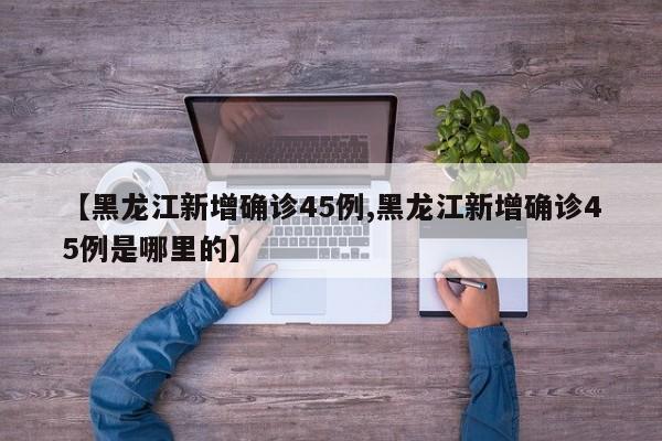 【黑龙江新增确诊45例,黑龙江新增确诊45例是哪里的】