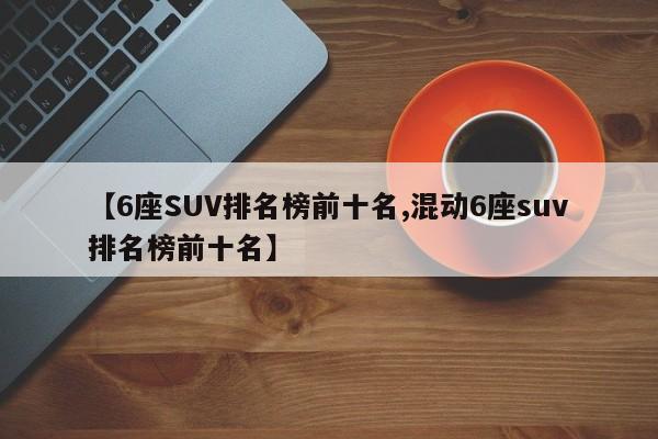 【6座SUV排名榜前十名,混动6座suv排名榜前十名】