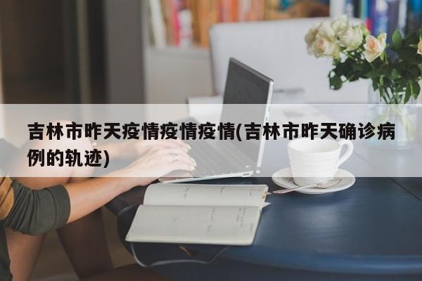 吉林市昨天疫情疫情疫情(吉林市昨天确诊病例的轨迹)