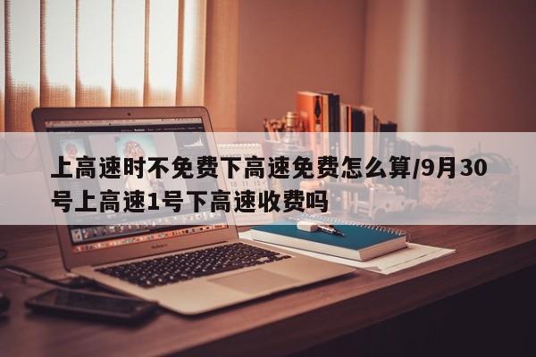 上高速时不免费下高速免费怎么算/9月30号上高速1号下高速收费吗