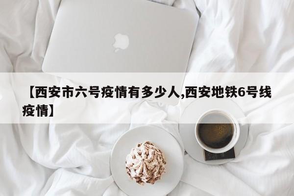 【西安市六号疫情有多少人,西安地铁6号线疫情】