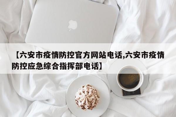 【六安市疫情防控官方网站电话,六安市疫情防控应急综合指挥部电话】