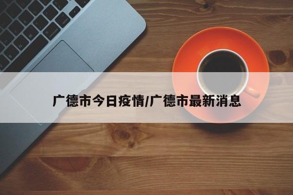 广德市今日疫情/广德市最新消息
