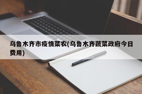 乌鲁木齐市疫情菜农(乌鲁木齐蔬菜政府今日费用)