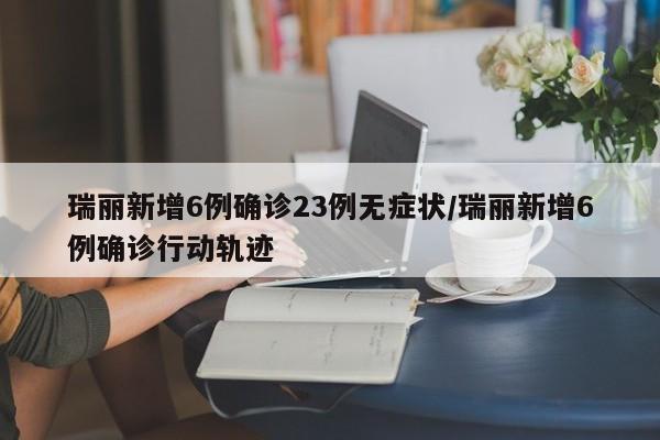 瑞丽新增6例确诊23例无症状/瑞丽新增6例确诊行动轨迹
