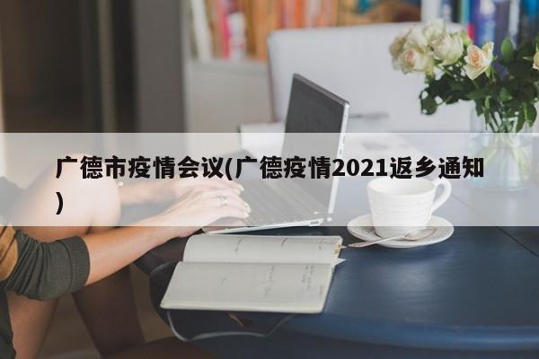 广德市疫情会议(广德疫情2021返乡通知)