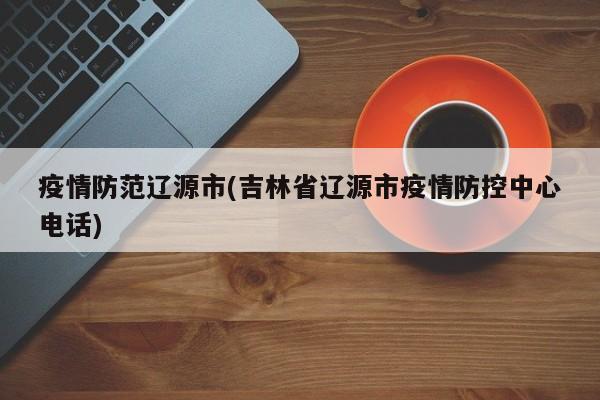 疫情防范辽源市(吉林省辽源市疫情防控中心电话)