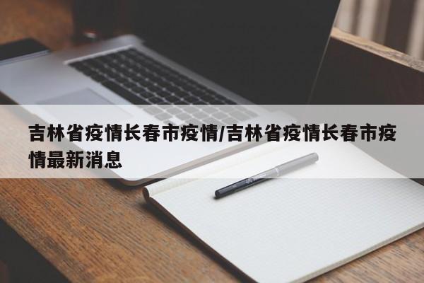 吉林省疫情长春市疫情/吉林省疫情长春市疫情最新消息
