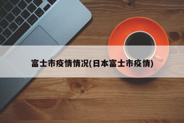 富士市疫情情况(日本富士市疫情)