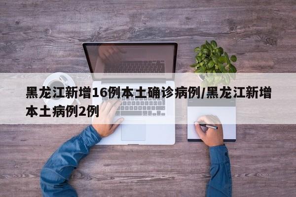 黑龙江新增16例本土确诊病例/黑龙江新增本土病例2例