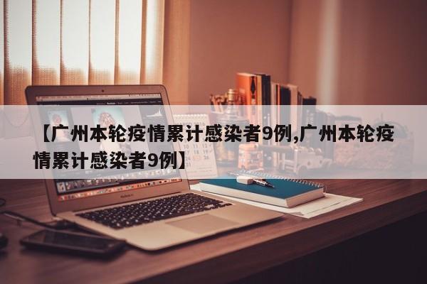 【广州本轮疫情累计感染者9例,广州本轮疫情累计感染者9例】
