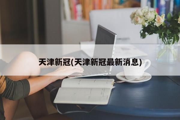 天津新冠(天津新冠最新消息)