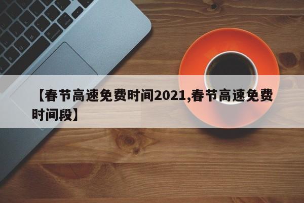 【春节高速免费时间2021,春节高速免费时间段】