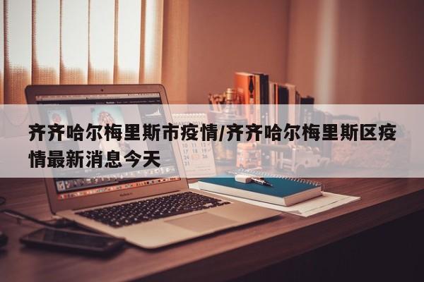 齐齐哈尔梅里斯市疫情/齐齐哈尔梅里斯区疫情最新消息今天