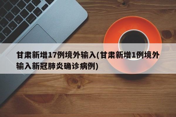 甘肃新增17例境外输入(甘肃新增1例境外输入新冠肺炎确诊病例)
