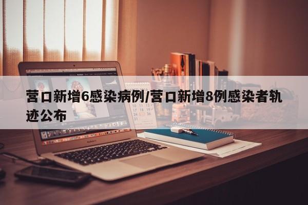 营口新增6感染病例/营口新增8例感染者轨迹公布