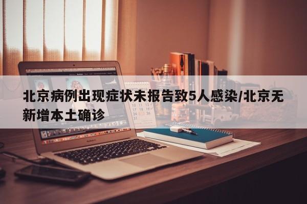北京病例出现症状未报告致5人感染/北京无新增本土确诊