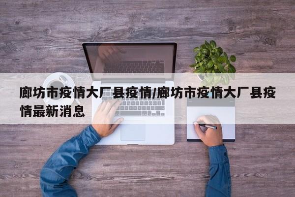 廊坊市疫情大厂县疫情/廊坊市疫情大厂县疫情最新消息