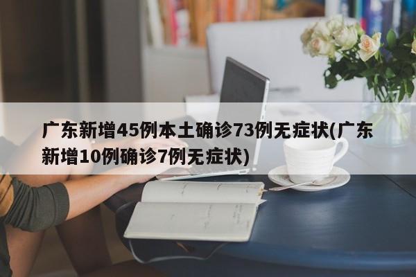广东新增45例本土确诊73例无症状(广东新增10例确诊7例无症状)