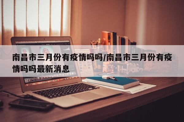 南昌市三月份有疫情吗吗/南昌市三月份有疫情吗吗最新消息