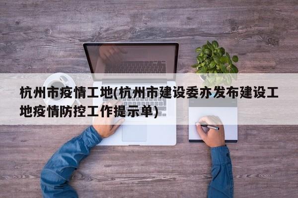 杭州市疫情工地(杭州市建设委亦发布建设工地疫情防控工作提示单)