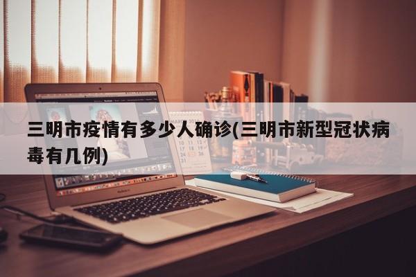 三明市疫情有多少人确诊(三明市新型冠状病毒有几例)
