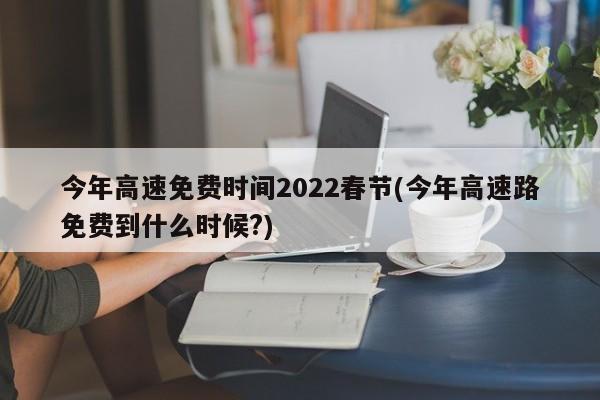 今年高速免费时间2022春节(今年高速路免费到什么时候?)
