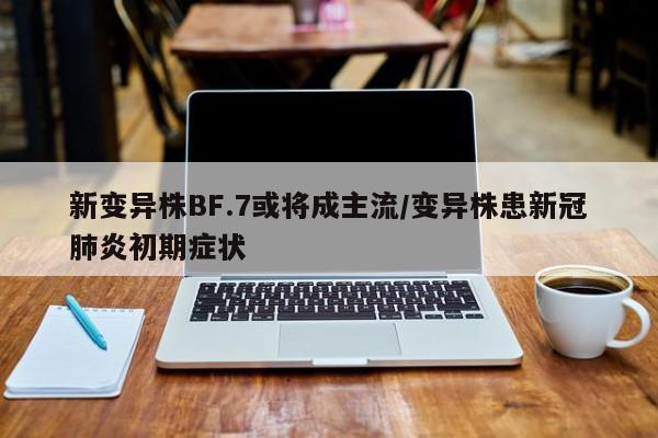 新变异株BF.7或将成主流/变异株患新冠肺炎初期症状