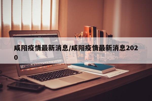咸阳疫情最新消息/咸阳疫情最新消息2020