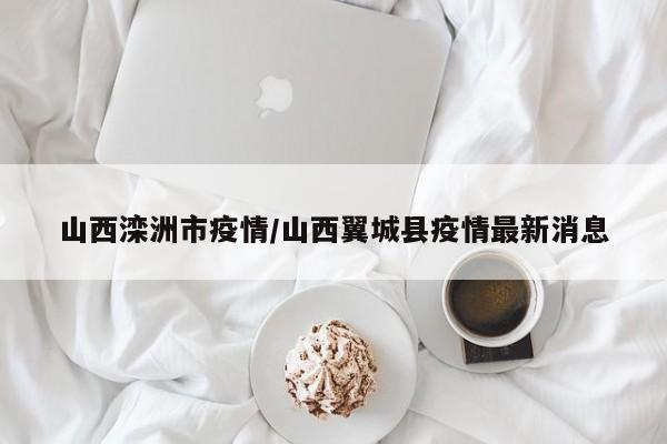 山西滦洲市疫情/山西翼城县疫情最新消息