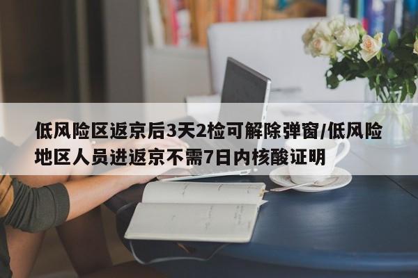 低风险区返京后3天2检可解除弹窗/低风险地区人员进返京不需7日内核酸证明