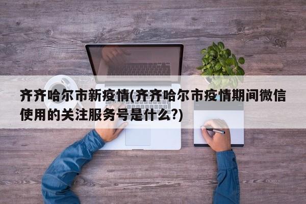 齐齐哈尔市新疫情(齐齐哈尔市疫情期间微信使用的关注服务号是什么?)