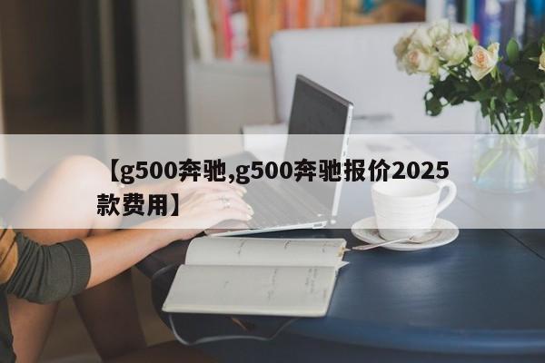 【g500奔驰,g500奔驰报价2025款费用】