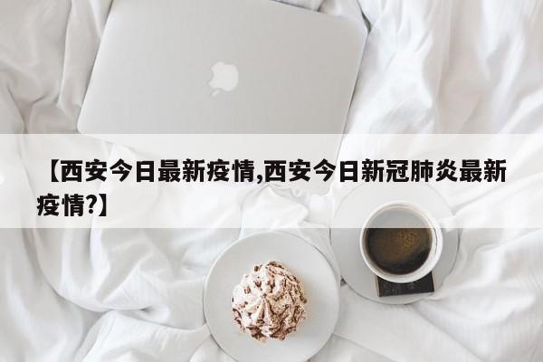 【西安今日最新疫情,西安今日新冠肺炎最新疫情?】