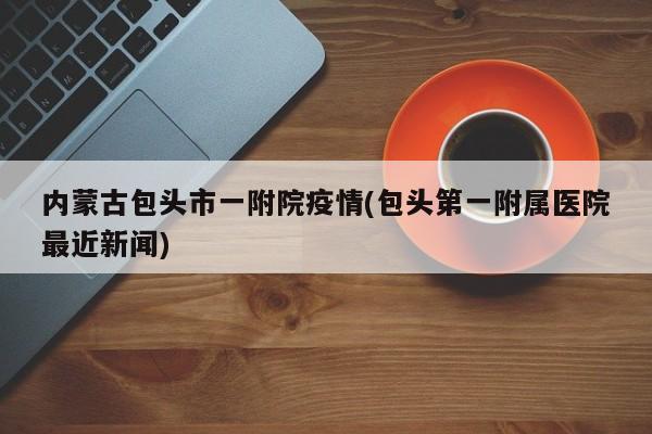 内蒙古包头市一附院疫情(包头第一附属医院最近新闻)