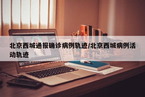 北京西城通报确诊病例轨迹/北京西城病例活动轨迹