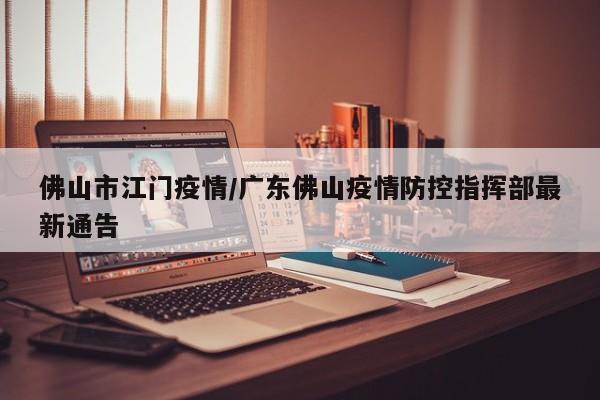 佛山市江门疫情/广东佛山疫情防控指挥部最新通告
