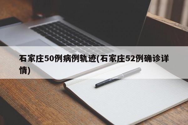 石家庄50例病例轨迹(石家庄52例确诊详情)