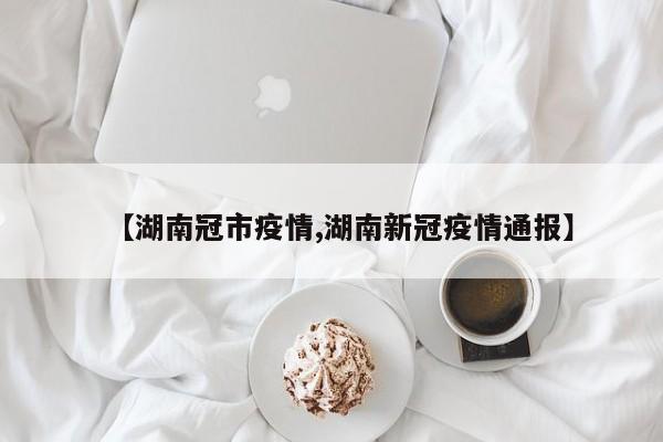 【湖南冠市疫情,湖南新冠疫情通报】
