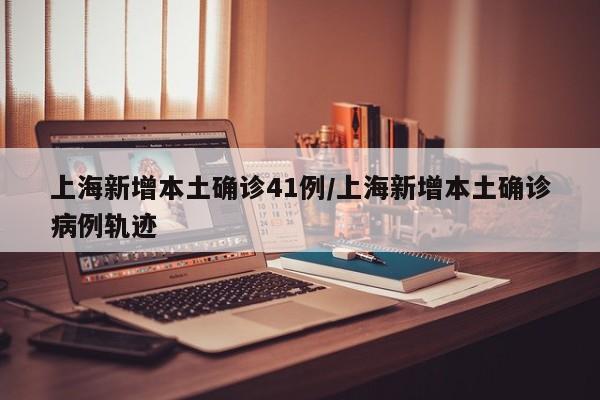 上海新增本土确诊41例/上海新增本土确诊病例轨迹