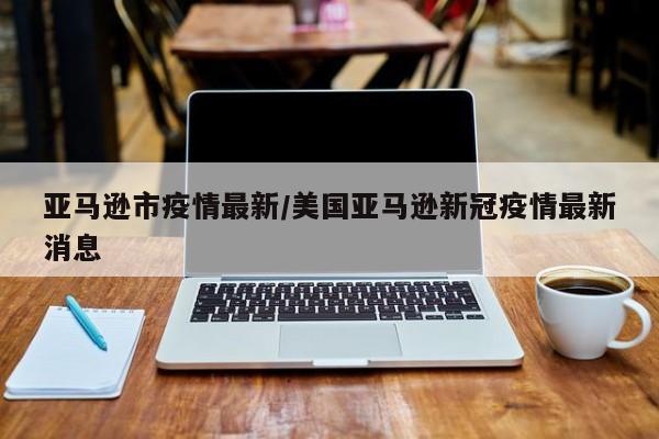 亚马逊市疫情最新/美国亚马逊新冠疫情最新消息
