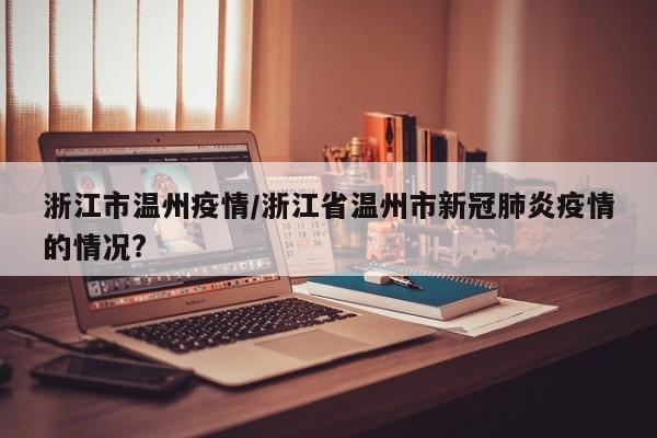 浙江市温州疫情/浙江省温州市新冠肺炎疫情的情况?
